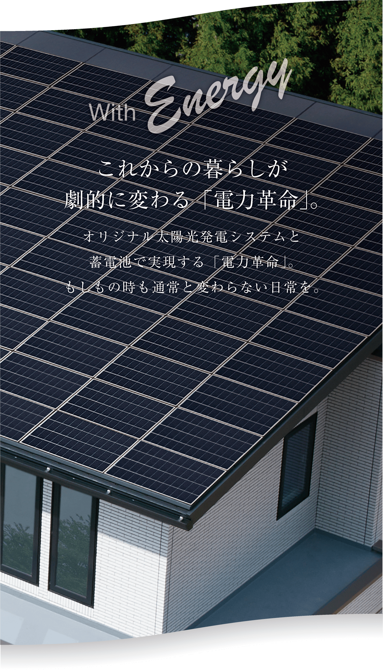 with energy これからの暮らしが劇的に変わる「電力革命」。オリジナル太陽光発電システムと蓄電池で実現する「電力革命」。もしもの時も通常と変わらない日常を。